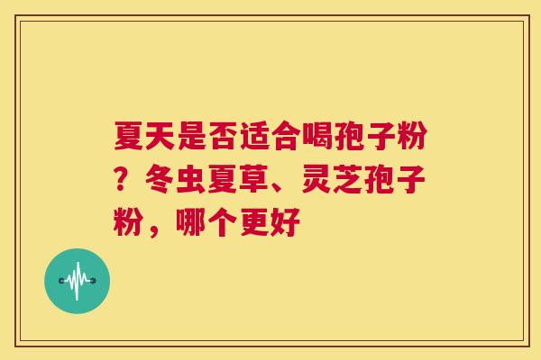 夏天是否适合喝孢子粉？冬虫夏草、灵芝孢子粉，哪个更好