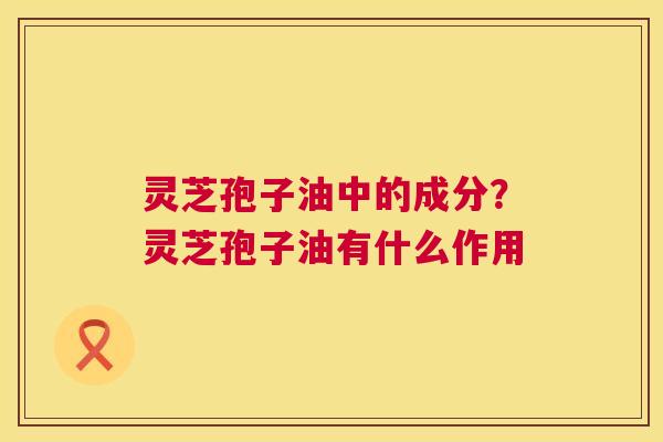 灵芝孢子油中的成分？灵芝孢子油有什么作用