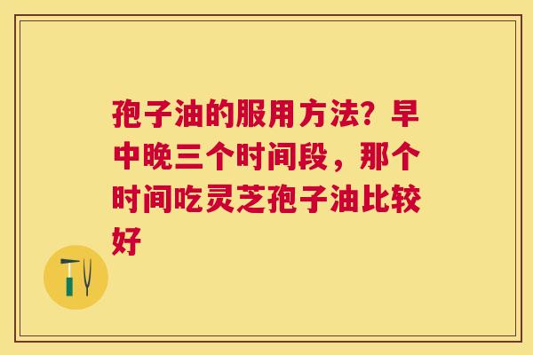 孢子油的服用方法？早中晚三个时间段，那个时间吃灵芝孢子油比较好
