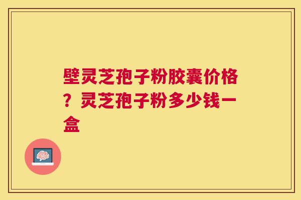 壁灵芝孢子粉胶囊价格？灵芝孢子粉多少钱一盒