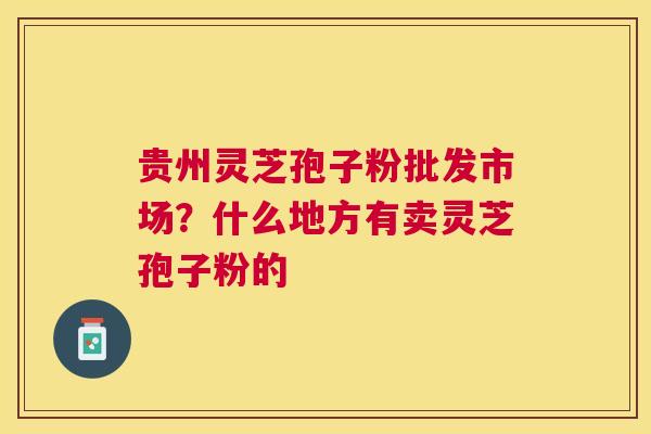 贵州灵芝孢子粉批发市场？什么地方有卖灵芝孢子粉的