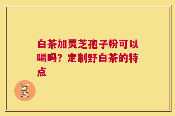白茶加灵芝孢子粉可以喝吗？定制野白茶的特点