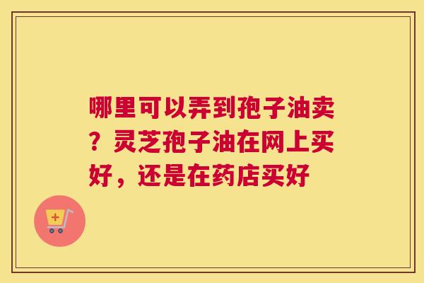 哪里可以弄到孢子油卖？灵芝孢子油在网上买好，还是在药店买好