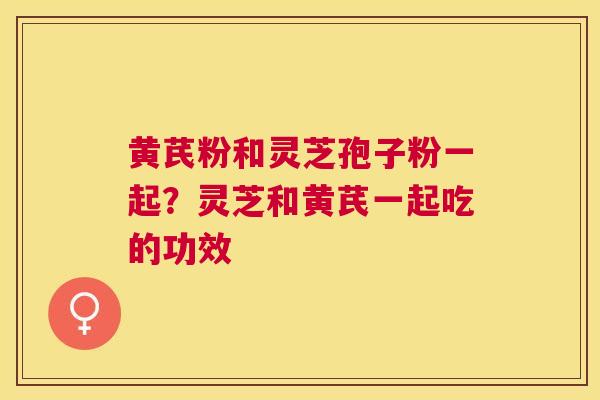 黄芪粉和灵芝孢子粉一起？灵芝和黄芪一起吃的功效