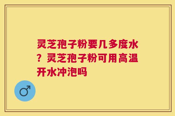 灵芝孢子粉要几多度水？灵芝孢子粉可用高温开水冲泡吗