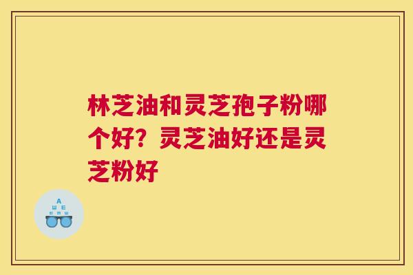 林芝油和灵芝孢子粉哪个好？灵芝油好还是灵芝粉好