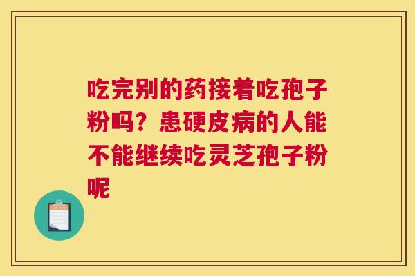 吃完别的药接着吃孢子粉吗？患硬皮的人能不能继续吃灵芝孢子粉呢