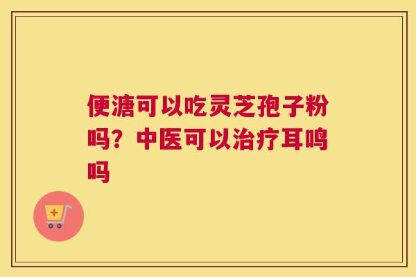 便溏可以吃灵芝孢子粉吗？中医可以耳鸣吗