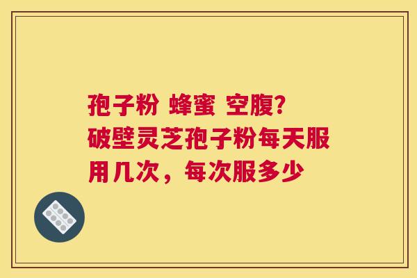 孢子粉 蜂蜜 空腹？破壁灵芝孢子粉每天服用几次，每次服多少