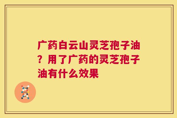 广药白云山灵芝孢子油？用了广药的灵芝孢子油有什么效果