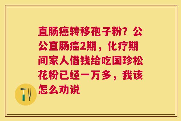 直肠转移孢子粉？公公直肠2期，期间家人借钱给吃国珍松花粉已经一万多，我该怎么劝说