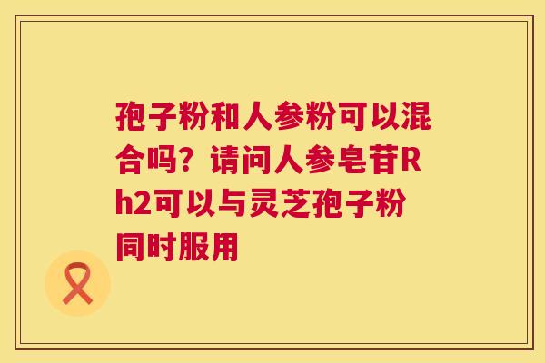 孢子粉和人参粉可以混合吗？请问人参皂苷Rh2可以与灵芝孢子粉同时服用