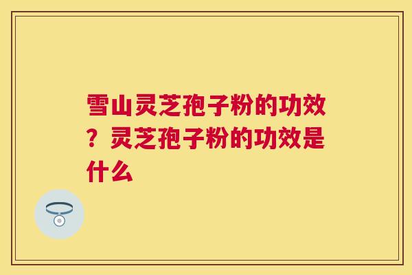 雪山灵芝孢子粉的功效？灵芝孢子粉的功效是什么