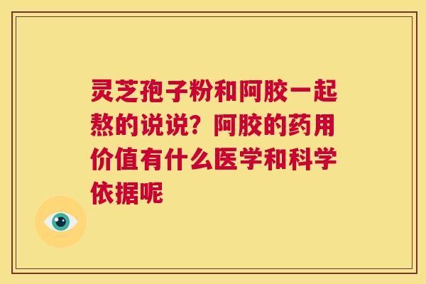 灵芝孢子粉和阿胶一起熬的说说？阿胶的药用价值有什么医学和科学依据呢