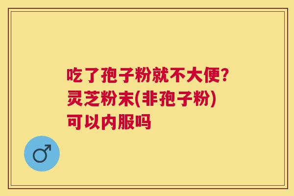 吃了孢子粉就不大便？灵芝粉末(非孢子粉)可以内服吗