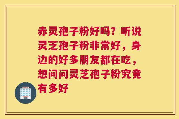 赤灵孢子粉好吗？听说灵芝孢子粉非常好，身边的好多朋友都在吃，想问问灵芝孢子粉究竟有多好