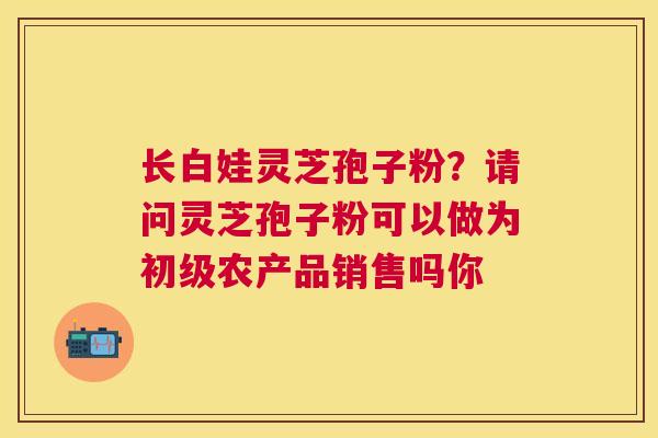 长白娃灵芝孢子粉？请问灵芝孢子粉可以做为初级农产品销售吗你