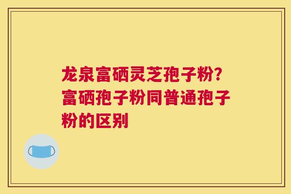 龙泉富硒灵芝孢子粉？富硒孢子粉同普通孢子粉的区别