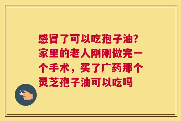 了可以吃孢子油？家里的老人刚刚做完一个手术，买了广药那个灵芝孢子油可以吃吗
