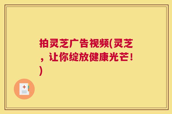 拍灵芝广告视频(灵芝，让你绽放健康光芒！)