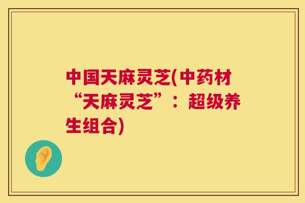 中国天麻灵芝(材“天麻灵芝”：超级养生组合)