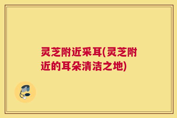 灵芝附近采耳(灵芝附近的耳朵清洁之地)