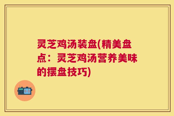 灵芝鸡汤装盘(精美盘点：灵芝鸡汤营养美味的摆盘技巧)
