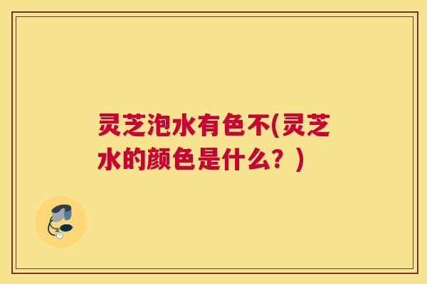 灵芝泡水有色不(灵芝水的颜色是什么？)