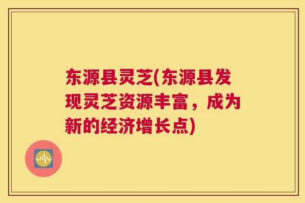 东源县灵芝(东源县发现灵芝资源丰富，成为新的经济增长点)