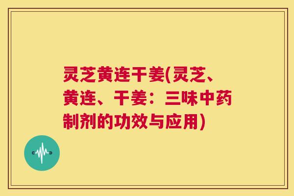 灵芝黄连干姜(灵芝、黄连、干姜：三味制剂的功效与应用)