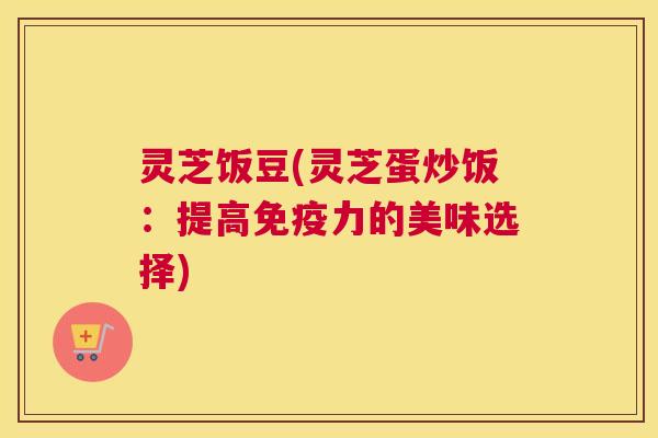 灵芝饭豆(灵芝蛋炒饭：提高免疫力的美味选择)
