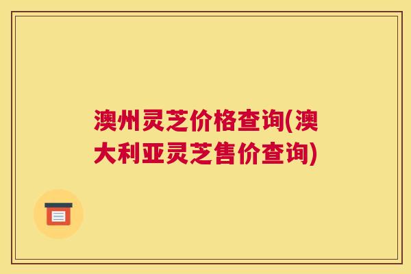 澳州灵芝价格查询(澳大利亚灵芝售价查询)
