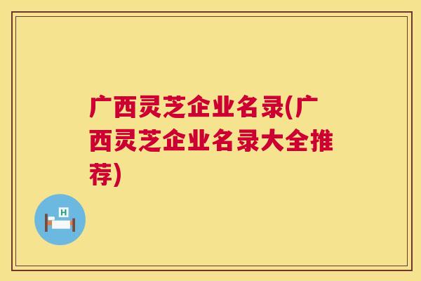 广西灵芝企业名录(广西灵芝企业名录大全推荐)