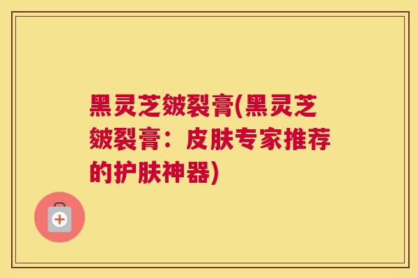 黑灵芝皴裂膏(黑灵芝皴裂膏：专家推荐的护肤神器)
