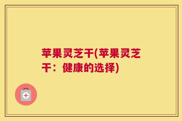 苹果灵芝干(苹果灵芝干：健康的选择)