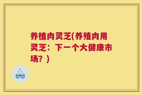 养植肉灵芝(养殖肉用灵芝：下一个大健康市场？)