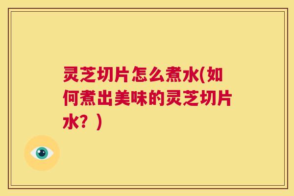 灵芝切片怎么煮水(如何煮出美味的灵芝切片水？)