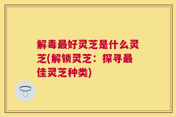 好灵芝是什么灵芝(解锁灵芝：探寻佳灵芝种类)