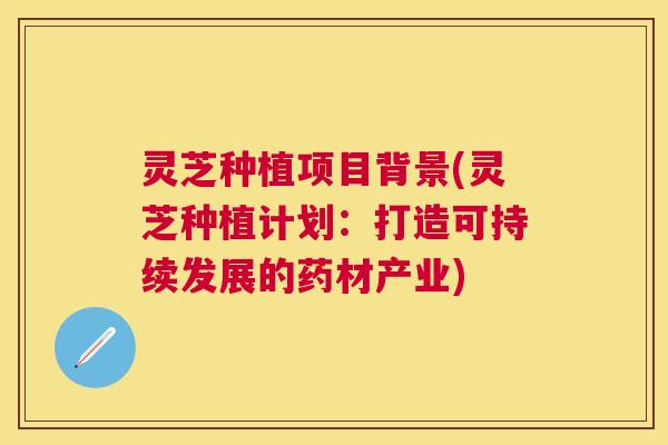 灵芝种植项目背景(灵芝种植计划：打造可持续发展的药材产业)