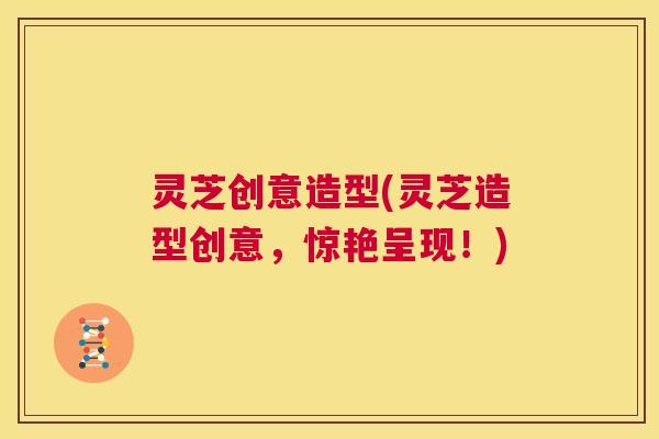 灵芝创意造型(灵芝造型创意，惊艳呈现！)