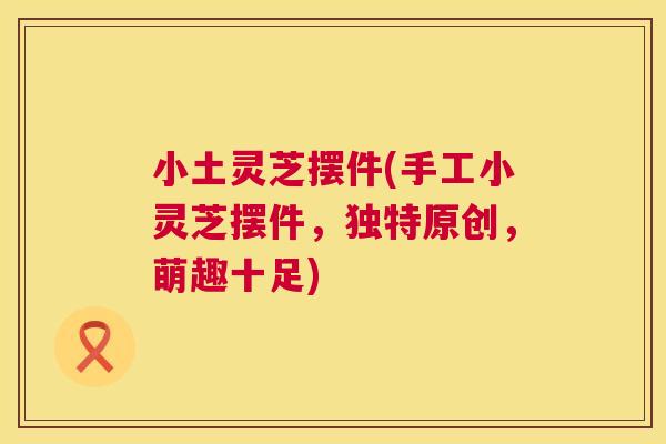 小土灵芝摆件(手工小灵芝摆件，独特原创，萌趣十足)