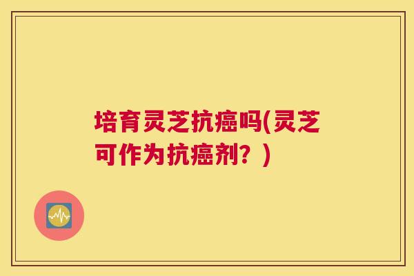 培育灵芝抗吗(灵芝可作为抗剂？)