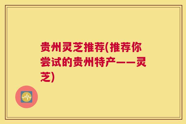 贵州灵芝推荐(推荐你尝试的贵州特产——灵芝)