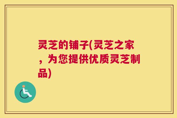 灵芝的铺子(灵芝之家，为您提供优质灵芝制品)