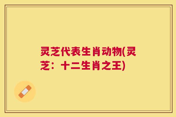 灵芝代表生肖动物(灵芝：十二生肖之王)