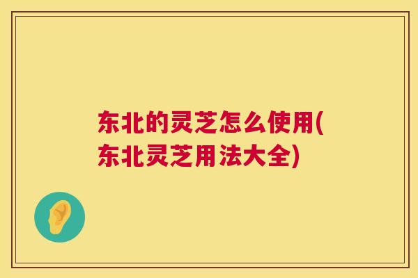 东北的灵芝怎么使用(东北灵芝用法大全)