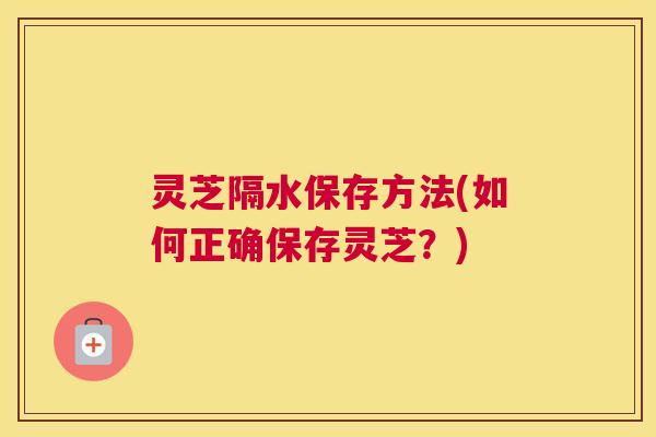 灵芝隔水保存方法(如何正确保存灵芝？)