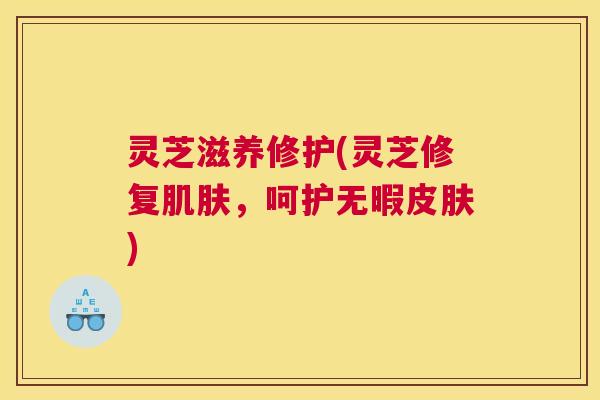 灵芝滋养修护(灵芝修复，呵护无暇)