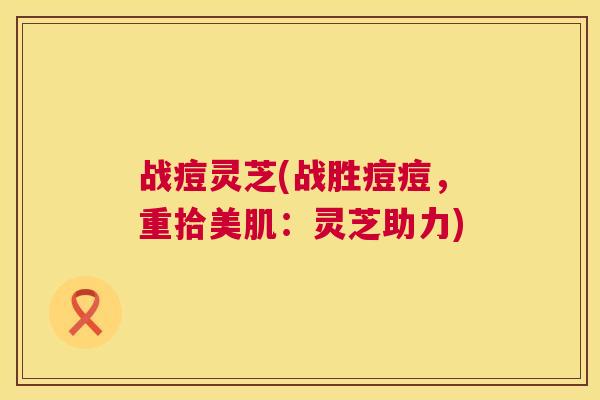 战痘灵芝(战胜痘痘，重拾美肌：灵芝助力)