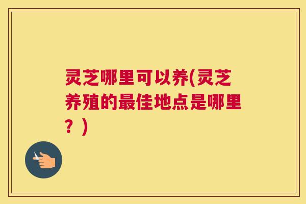 灵芝哪里可以养(灵芝养殖的佳地点是哪里？)